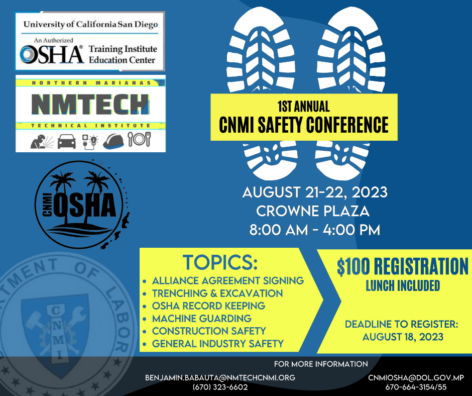 The Department of Labor is delighted to extend a cordial invitation to all interested parties to partake in the inaugural CNMI Safety Conference. This event, presented in collaboration with CNMI OSHA, NMTECH, and the University of California San Diego, is an opportunity for professional growth and enrichment.  Delve into a comprehensive array of pivotal subjects, including the signing of alliance agreements, trenching and excavation protocols, OSHA record keeping best practices, machine guarding intricacies, construction safety methodologies, and overarching principles of general industry safety.  Mark your calendars for the significant dates of August 21-22, 2023, as the conference will be held at the prestigious Crowne Plaza. Proceedings will commence promptly at 8 AM and adjourn at 4 PM each day, ensuring an insightful and time-efficient experience for all participants.  Act swiftly to secure your participation as the registration deadline of August 18, 2023, approaches imminently. This is a rare chance to acquire invaluable insights and expertise.  For comprehensive details and to reserve your place at this eminent gathering, kindly reach out to Benjamin Babauta at benjamin.babauta@nmtechcnmi.org or place a call to 670-323-6602. Alternatively, direct your inquiries to CNMI OSHA at cnmiosha@dol.gov.mp or contact them at 670-664-3154/55.